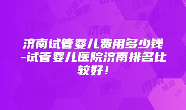 济南试管婴儿费用多少钱-试管婴儿医院济南排名比较好！