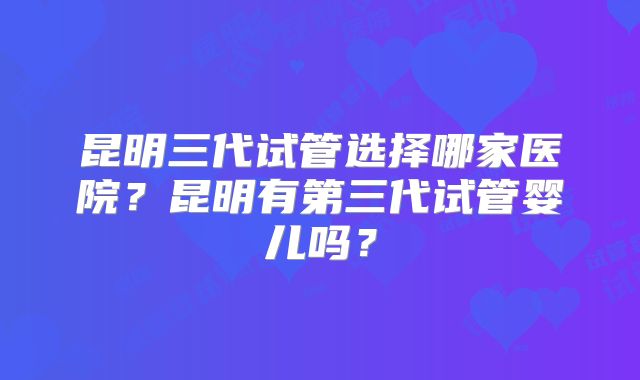 昆明三代试管选择哪家医院？昆明有第三代试管婴儿吗？
