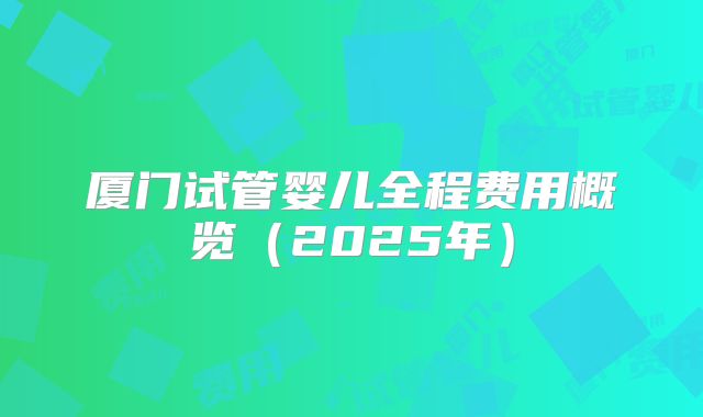 厦门试管婴儿全程费用概览（2025年）