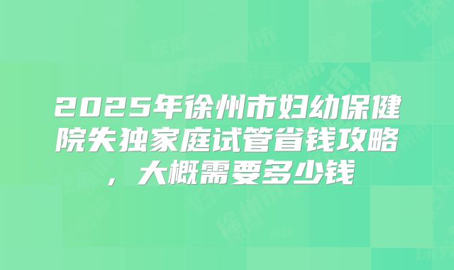 2025年徐州市妇幼保健院失独家庭试管省钱攻略，大概需要多少钱