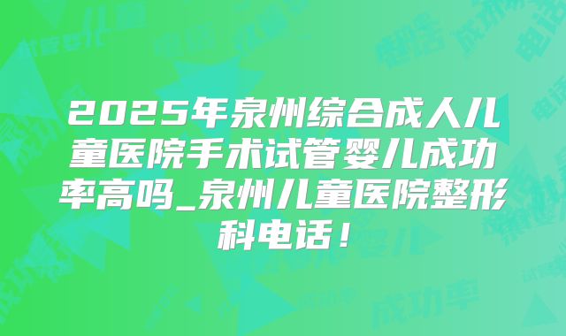 2025年泉州综合成人儿童医院手术试管婴儿成功率高吗_泉州儿童医院整形科电话!