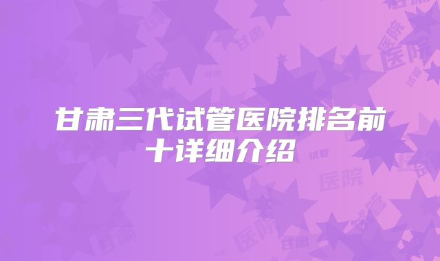 甘肃三代试管医院排名前十详细介绍