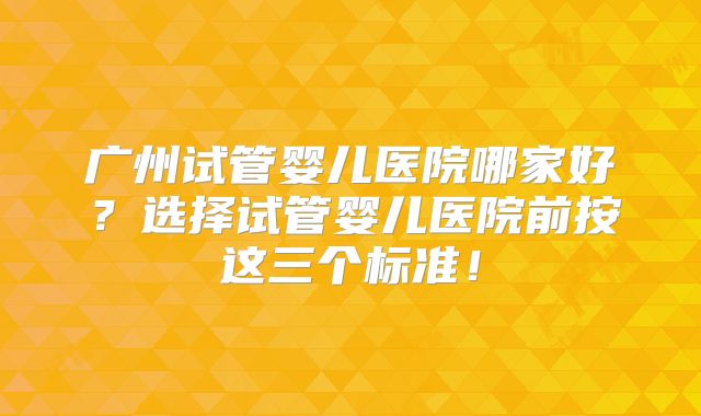 广州试管婴儿医院哪家好?选择试管婴儿医院前按这三个标准!