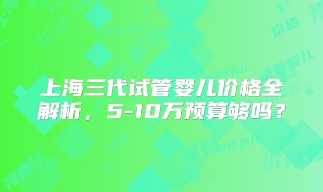 上海三代试管婴儿价格全解析,5-10万预算够吗?