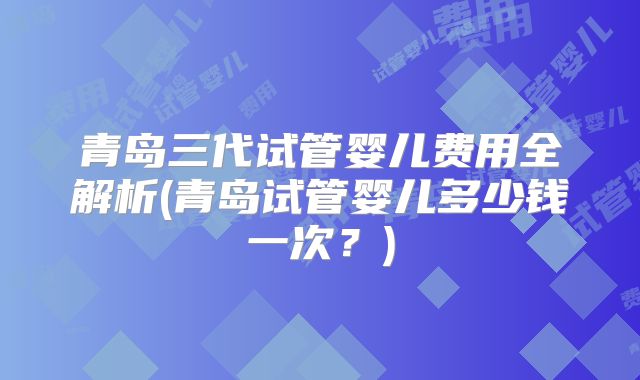 青岛三代试管婴儿费用全解析(青岛试管婴儿多少钱一次？)