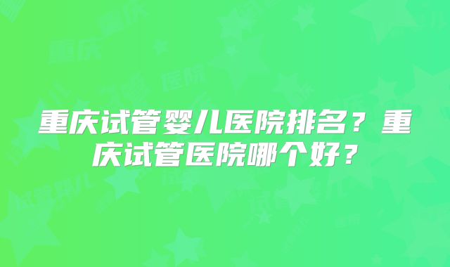 重庆试管婴儿医院排名?重庆试管医院哪个好?
