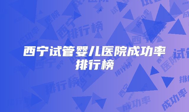 西宁试管婴儿医院成功率排行榜