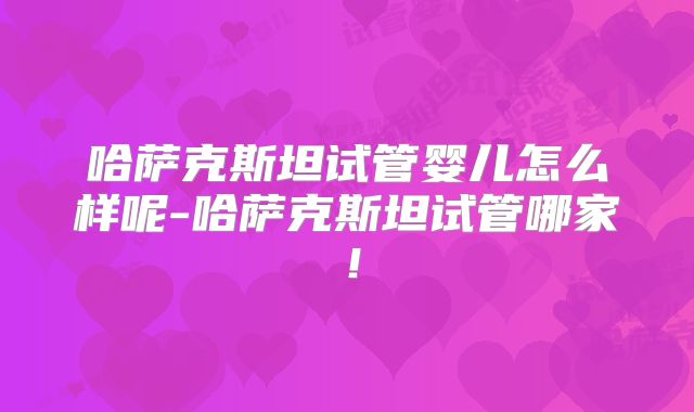 哈萨克斯坦试管婴儿怎么样呢-哈萨克斯坦试管哪家！