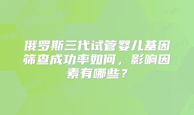 俄罗斯三代试管婴儿基因筛查成功率如何，影响因素有哪些？