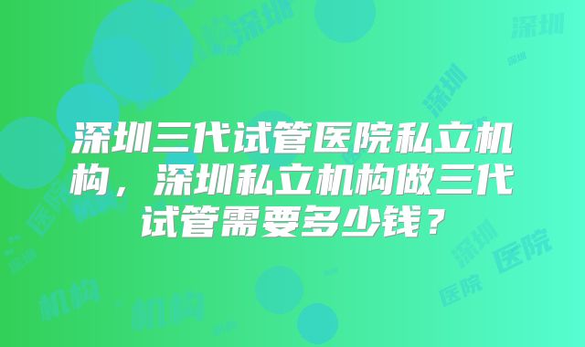深圳三代试管医院私立机构，深圳私立机构做三代试管需要多少钱？