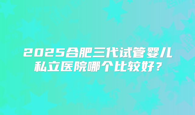 2025合肥三代试管婴儿私立医院哪个比较好？