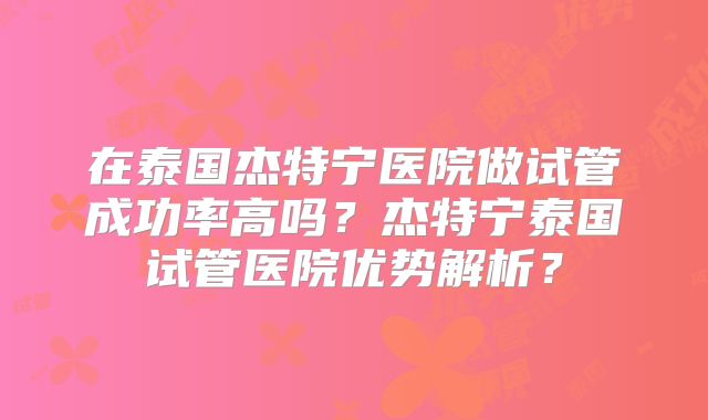 在泰国杰特宁医院做试管成功率高吗？杰特宁泰国试管医院优势解析？