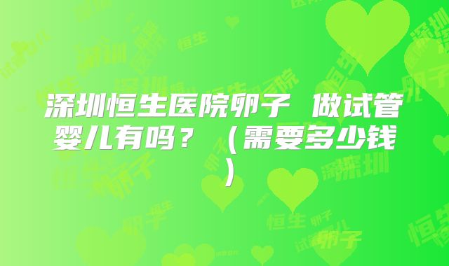 深圳恒生医院卵子 做试管婴儿有吗？（需要多少钱）