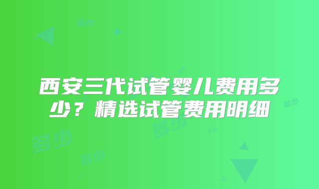西安三代试管婴儿费用多少？精选试管费用明细