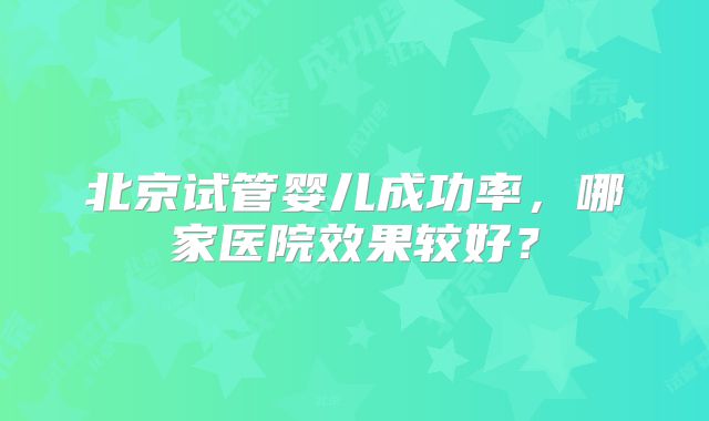 北京试管婴儿成功率，哪家医院效果较好？
