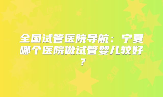 全国试管医院导航：宁夏哪个医院做试管婴儿较好？