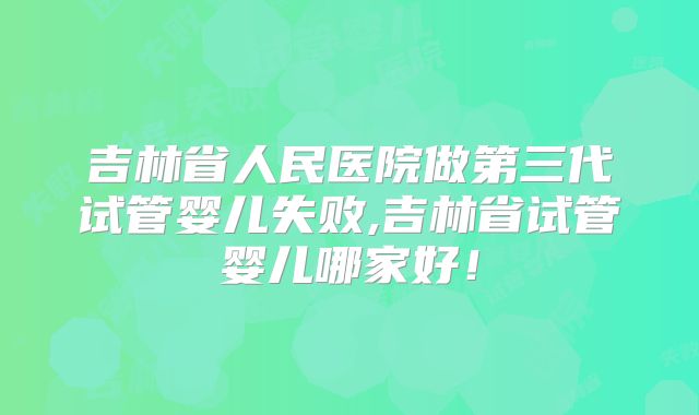 吉林省人民医院做第三代试管婴儿失败,吉林省试管婴儿哪家好！