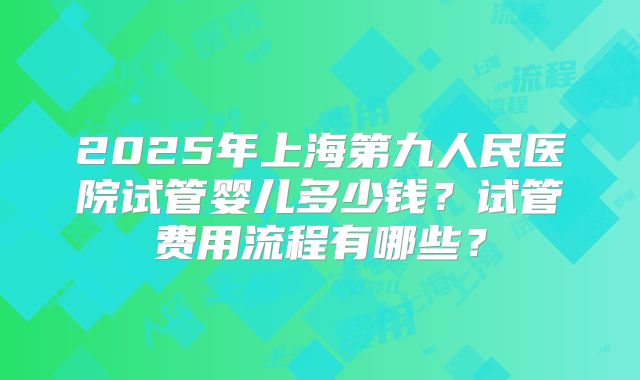 2025年上海第九人民医院试管婴儿多少钱?试管费用流程有哪些?