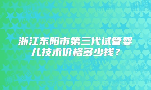 浙江东阳市第三代试管婴儿技术价格多少钱?