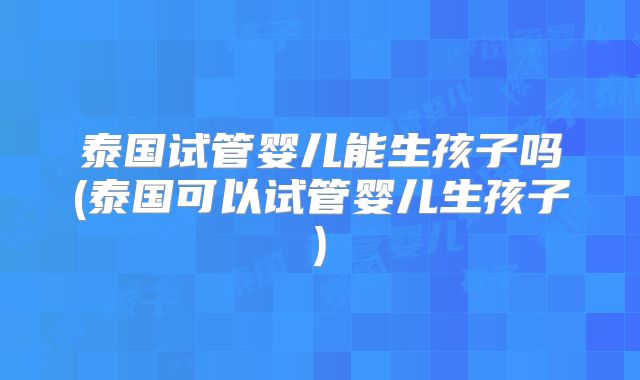 泰国试管婴儿能生孩子吗(泰国可以试管婴儿生孩子)
