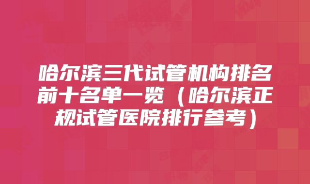哈尔滨三代试管机构排名前十名单一览（哈尔滨正规试管医院排行参考）