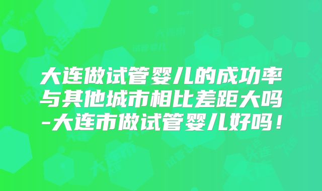 大连做试管婴儿的成功率与其他城市相比差距大吗-大连市做试管婴儿好吗！