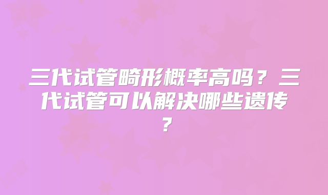 三代试管畸形概率高吗?三代试管可以解决哪些遗传?