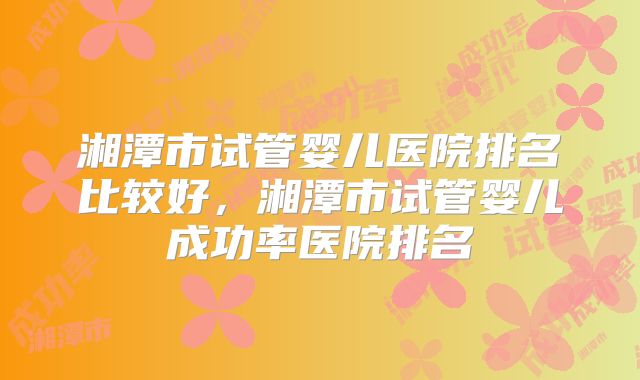 湘潭市试管婴儿医院排名比较好，湘潭市试管婴儿成功率医院排名