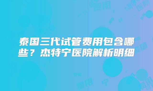 泰国三代试管费用包含哪些？杰特宁医院解析明细