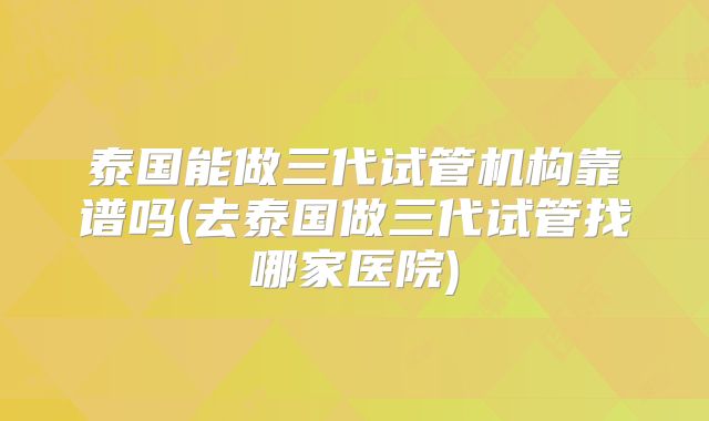 泰国能做三代试管机构靠谱吗(去泰国做三代试管找哪家医院)