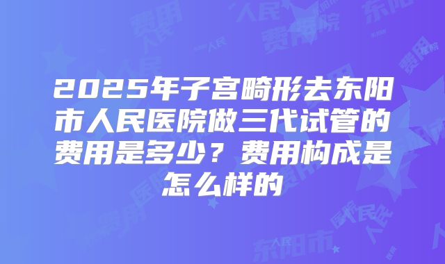 2025年子宫畸形去东阳市人民医院做三代试管的费用是多少?费用构成是怎么样的