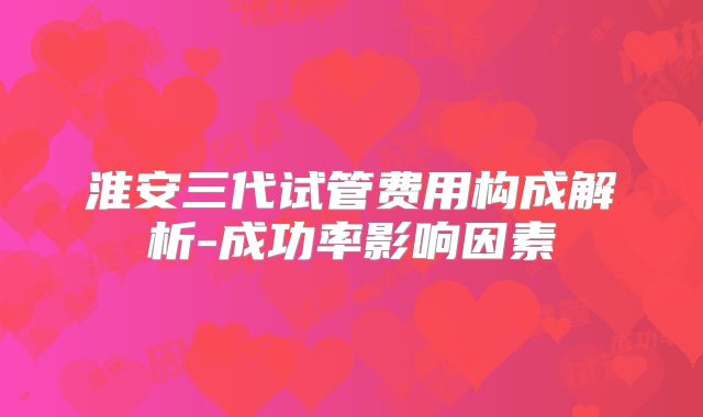 淮安三代试管费用构成解析-成功率影响因素
