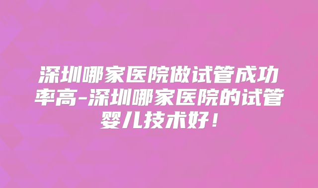 深圳哪家医院做试管成功率高-深圳哪家医院的试管婴儿技术好！
