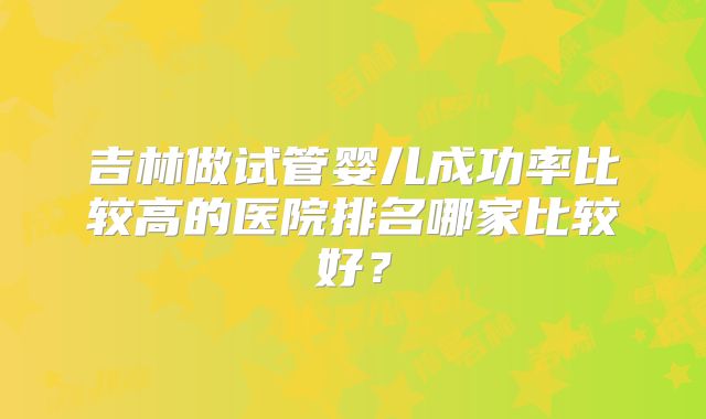 吉林做试管婴儿成功率比较高的医院排名哪家比较好？