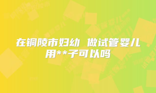 在铜陵市妇幼 做试管婴儿用**子可以吗