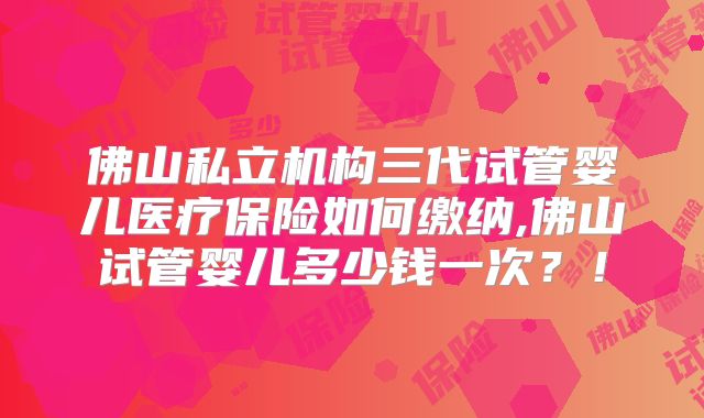 佛山私立机构三代试管婴儿医疗保险如何缴纳,佛山试管婴儿多少钱一次?!