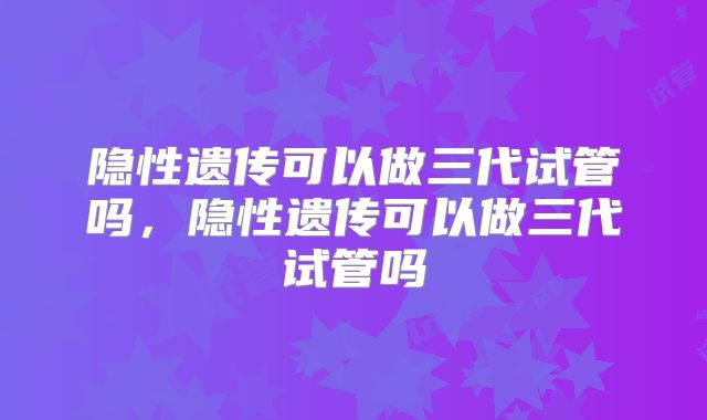 隐性遗传可以做三代试管吗,隐性遗传可以做三代试管吗