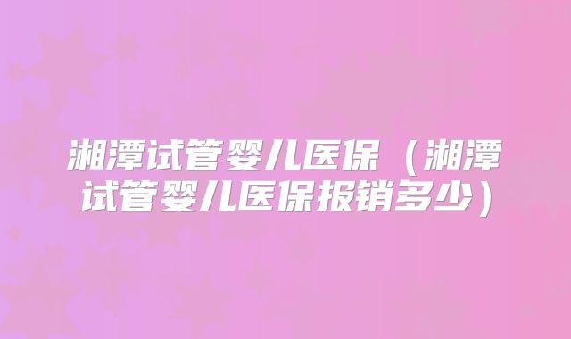湘潭试管婴儿医保(湘潭试管婴儿医保报销多少)