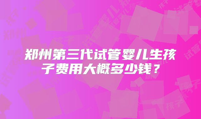 郑州第三代试管婴儿生孩子费用大概多少钱？
