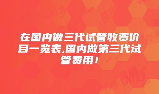 在国内做三代试管收费价目一览表,国内做第三代试管费用!