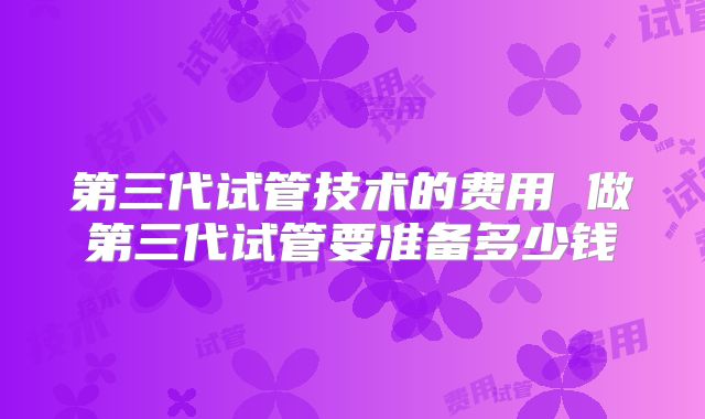 第三代试管技术的费用 做第三代试管要准备多少钱