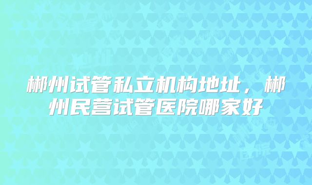 郴州试管私立机构地址，郴州民营试管医院哪家好