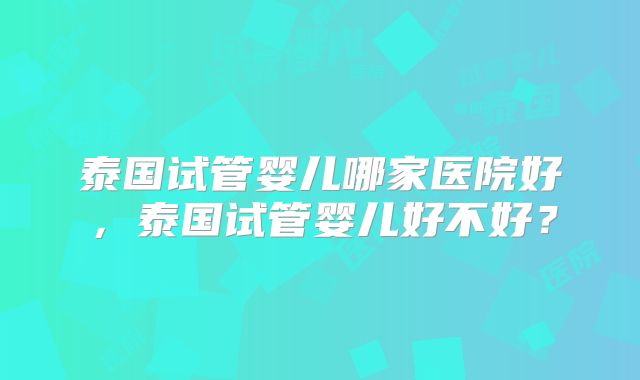 泰国试管婴儿哪家医院好，泰国试管婴儿好不好？