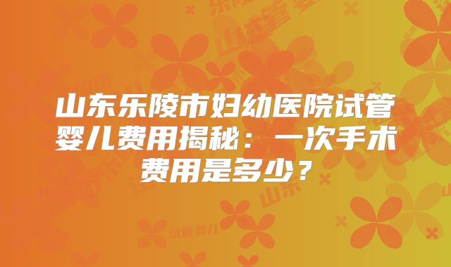 山东乐陵市妇幼医院试管婴儿费用揭秘：一次手术费用是多少？