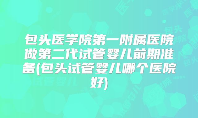 包头医学院第一附属医院做第二代试管婴儿前期准备(包头试管婴儿哪个医院好)