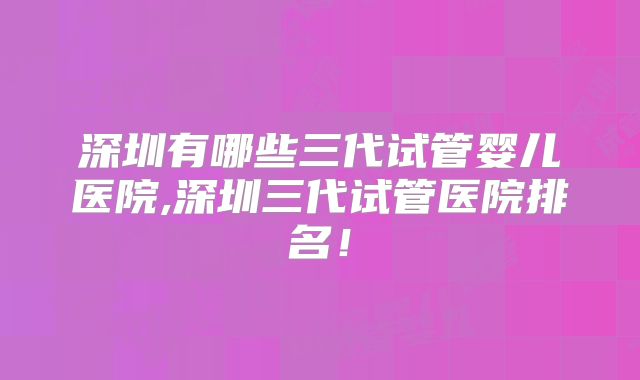 深圳有哪些三代试管婴儿医院,深圳三代试管医院排名！
