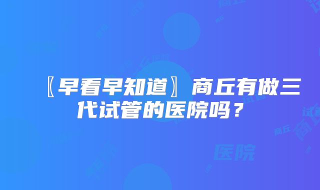 〖早看早知道〗商丘有做三代试管的医院吗?