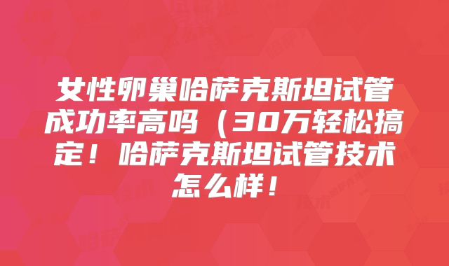 女性卵巢哈萨克斯坦试管成功率高吗（30万轻松搞定！哈萨克斯坦试管技术怎么样！