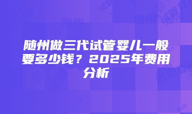 随州做三代试管婴儿一般要多少钱？2025年费用分析