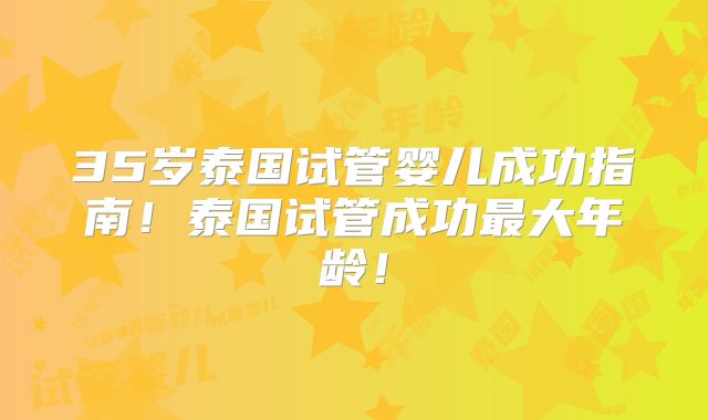 35岁泰国试管婴儿成功指南!泰国试管成功最大年龄!